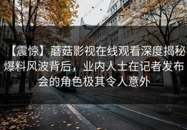 【震惊】蘑菇影视在线观看深度揭秘：爆料风波背后，业内人士在记者发布会的角色极其令人意外