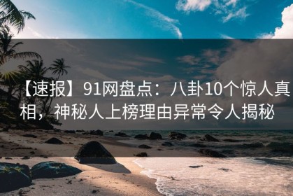 【速报】91网盘点：八卦10个惊人真相，神秘人上榜理由异常令人揭秘