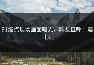 91爆点现场画面曝光，网友直呼：震惊