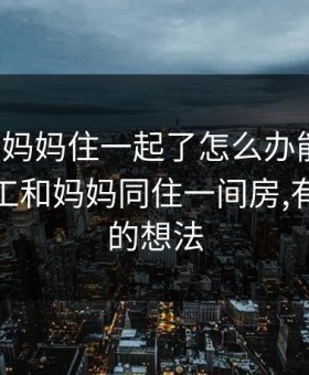 打工和妈妈住一起了怎么办能不能，外出打工和妈妈同住一间房,有了不好的想法