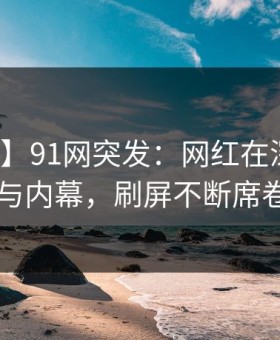 【爆料】91网突发：网红在深夜被曝曾参与内幕，刷屏不断席卷全网