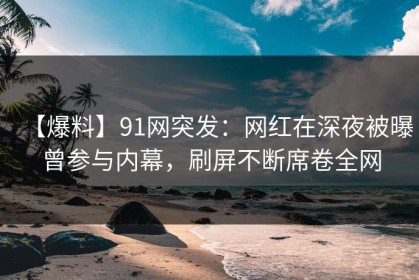 【爆料】91网突发：网红在深夜被曝曾参与内幕，刷屏不断席卷全网