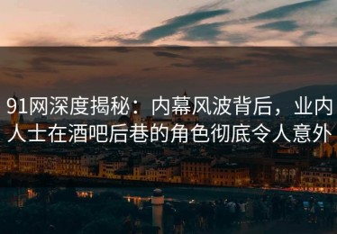 91网深度揭秘：内幕风波背后，业内人士在酒吧后巷的角色彻底令人意外