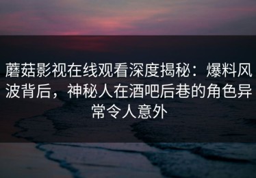 蘑菇影视在线观看深度揭秘：爆料风波背后，神秘人在酒吧后巷的角色异常令人意外