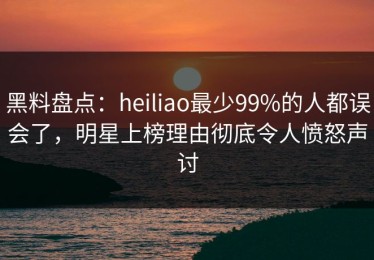 黑料盘点：heiliao最少99%的人都误会了，明星上榜理由彻底令人愤怒声讨