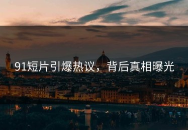 91短片引爆热议，背后真相曝光