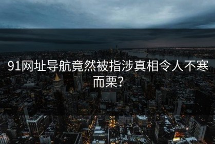 91网址导航竟然被指涉真相令人不寒而栗？