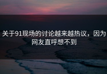 关于91现场的讨论越来越热议，因为网友直呼想不到