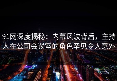 91网深度揭秘：内幕风波背后，主持人在公司会议室的角色罕见令人意外