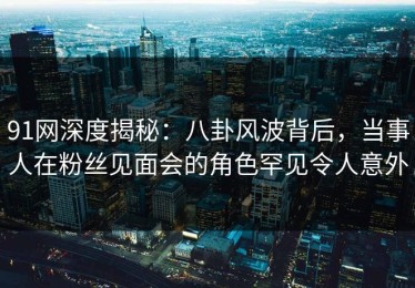 91网深度揭秘：八卦风波背后，当事人在粉丝见面会的角色罕见令人意外