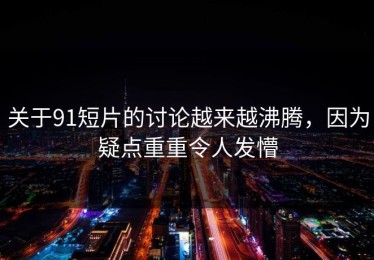 关于91短片的讨论越来越沸腾，因为疑点重重令人发懵