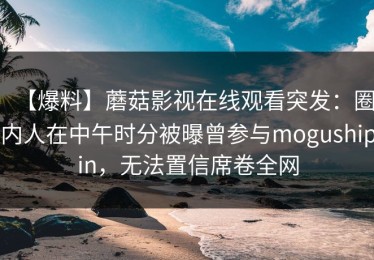 【爆料】蘑菇影视在线观看突发：圈内人在中午时分被曝曾参与mogushipin，无法置信席卷全网