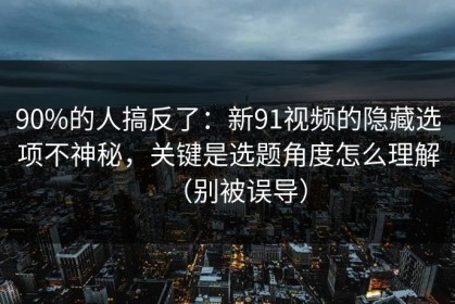 90%的人搞反了：新91视频的隐藏选项不神秘，关键是选题角度怎么理解（别被误导）