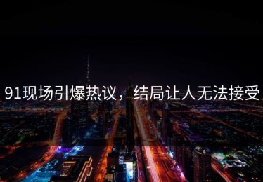 91现场引爆热议，结局让人无法接受