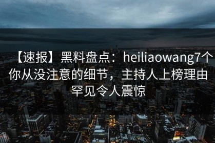 【速报】黑料盘点：heiliaowang7个你从没注意的细节，主持人上榜理由罕见令人震惊