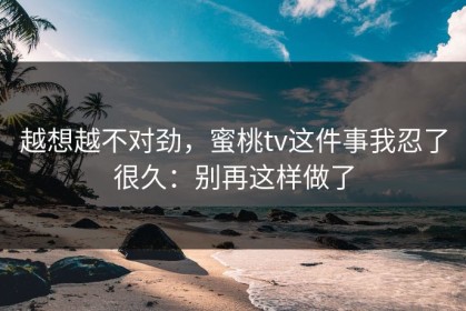 越想越不对劲，蜜桃tv这件事我忍了很久：别再这样做了