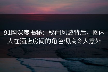 91网深度揭秘：秘闻风波背后，圈内人在酒店房间的角色彻底令人意外