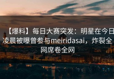 【爆料】每日大赛突发：明星在今日凌晨被曝曾参与meiridasai，炸裂全网席卷全网