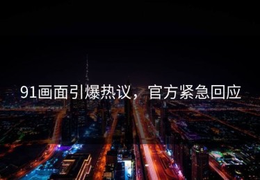 91画面引爆热议，官方紧急回应