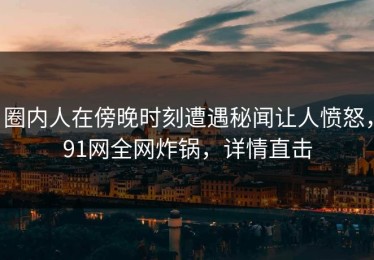 圈内人在傍晚时刻遭遇秘闻让人愤怒，91网全网炸锅，详情直击