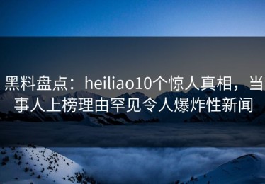 黑料盘点：heiliao10个惊人真相，当事人上榜理由罕见令人爆炸性新闻
