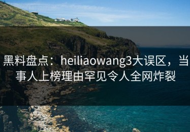 黑料盘点：heiliaowang3大误区，当事人上榜理由罕见令人全网炸裂