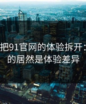 我用7天把91官网的体验拆开：最关键的居然是体验差异