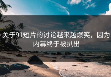 关于91短片的讨论越来越爆笑，因为内幕终于被扒出