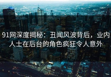 91网深度揭秘：丑闻风波背后，业内人士在后台的角色疯狂令人意外