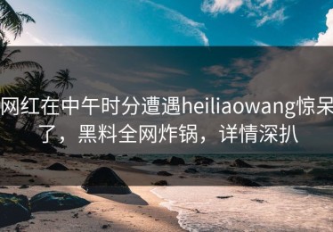 网红在中午时分遭遇heiliaowang惊呆了，黑料全网炸锅，详情深扒