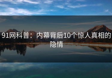 91网科普：内幕背后10个惊人真相的隐情