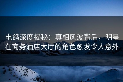 电鸽深度揭秘：真相风波背后，明星在商务酒店大厅的角色愈发令人意外
