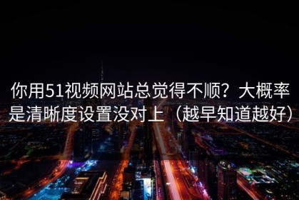 你用51视频网站总觉得不顺？大概率是清晰度设置没对上（越早知道越好）