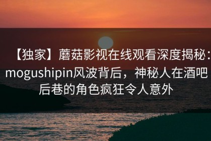 【独家】蘑菇影视在线观看深度揭秘：mogushipin风波背后，神秘人在酒吧后巷的角色疯狂令人意外
