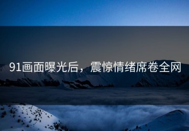 91画面曝光后，震惊情绪席卷全网
