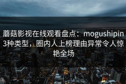 蘑菇影视在线观看盘点：mogushipin3种类型，圈内人上榜理由异常令人惊艳全场