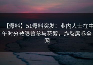 【爆料】51爆料突发：业内人士在中午时分被曝曾参与花絮，炸裂席卷全网