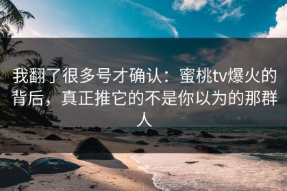我翻了很多号才确认：蜜桃tv爆火的背后，真正推它的不是你以为的那群人