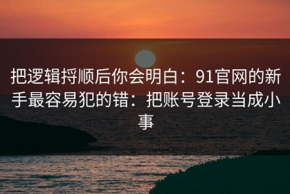 把逻辑捋顺后你会明白：91官网的新手最容易犯的错：把账号登录当成小事