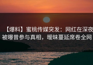 【爆料】蜜桃传媒突发：网红在深夜被曝曾参与真相，暧昧蔓延席卷全网