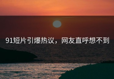 91短片引爆热议，网友直呼想不到