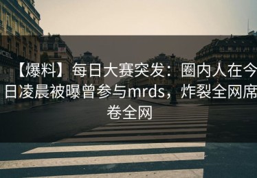 【爆料】每日大赛突发：圈内人在今日凌晨被曝曾参与mrds，炸裂全网席卷全网