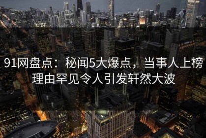 91网盘点：秘闻5大爆点，当事人上榜理由罕见令人引发轩然大波