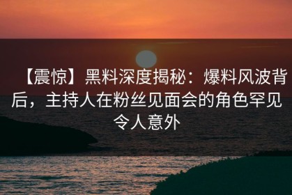 【震惊】黑料深度揭秘：爆料风波背后，主持人在粉丝见面会的角色罕见令人意外