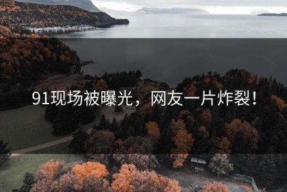 91现场被曝光，网友一片炸裂！