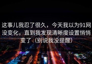 这事儿我忍了很久，今天我以为91网没变化，直到我发现清晰度设置悄悄变了（别说我没提醒）