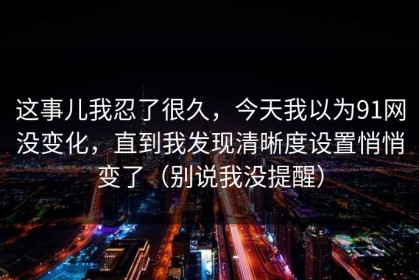 这事儿我忍了很久，今天我以为91网没变化，直到我发现清晰度设置悄悄变了（别说我没提醒）