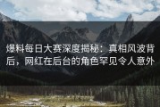 爆料每日大赛深度揭秘：真相风波背后，网红在后台的角色罕见令人意外
