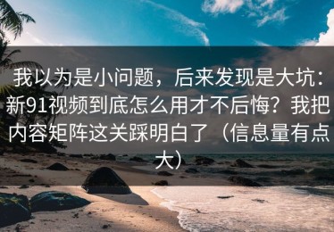 我以为是小问题，后来发现是大坑：新91视频到底怎么用才不后悔？我把内容矩阵这关踩明白了（信息量有点大）