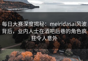 每日大赛深度揭秘：meiridasai风波背后，业内人士在酒吧后巷的角色疯狂令人意外